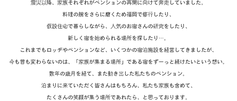 震災以降、家族それぞれがペンションの再開に向けて奔走していました。
料理の腕をさらに磨くため福岡で修行したり、仮設住宅で暮らしながら、人気のお宿さんの研究をしたり、新しく宿を始められる場所を探したり…。
これまでもロッヂやペンションなど、いくつかの宿泊施設を経営してきましたが、今も昔も変わらないのは、「家族が集まる場所」である宿をずーっと続けたいという想い。
数年の歳月を経て、また動き出した私たちのペンション。
泊まりに来ていただく皆さんはもちろん、私たち家族も含めて、たくさんの笑顔が集う場所であれたら、と思っております。