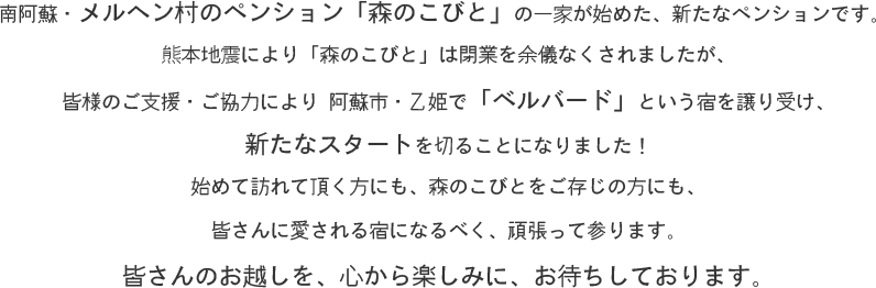 南阿蘇・メルヘン村のペンション【森のこびと】の一家が始めた、新たなペンションです。 
熊本地震により【森のこびと】は閉業を余儀なくされましたが、
皆様のご支援・ご協力により 阿蘇市・乙姫で【ベルバード】という宿を譲り受け、
新たなスタートを切ることになりました！
始めて訪れて頂く方にも、森のこびとをご存じの方にも、皆さんに愛される宿になるべく、頑張って参ります。
皆さんのお越しを、心から楽しみに、お待ちしております。